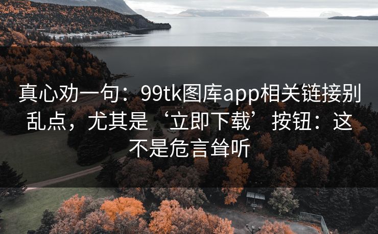 真心劝一句：99tk图库app相关链接别乱点，尤其是‘立即下载’按钮：这不是危言耸听