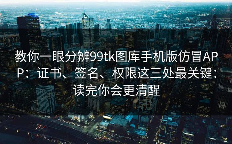 教你一眼分辨99tk图库手机版仿冒APP：证书、签名、权限这三处最关键：读完你会更清醒
