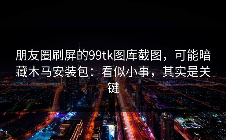 朋友圈刷屏的99tk图库截图,可能暗藏木马安装包:看似小事,其实是关键 朋友圈刷屏的99tk图库截图,可能暗藏木马安装包:看似小事,其实是关键